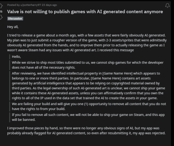Valve is not willing to publish games with AI generated content anymore " Hey al I tried to release a game about a month ago, with a few assets that were fairly obviously AI generated. My plan was to just submit a rougher version of the game, with 2-3 assets/sprites that were admittedly obviously AT generated from the hands, and to improve them prior to actually releasing the game as I wasn't aware Steam had any issues with Al generated art. I received this message LR While we strive to ship most titles submitted to us, we cannot ship games for which the developer does not have all of the necessary rights. After reviewing, we have identified intellectual property in [Game Name Here] which appears to belongs to one or more third parties. In particular, [Game Name Here] contains art assets generated by artificial intelligence that appears to be relying on copyrighted material owned by third parties. As the legal ownership of such Al-generated art is unclear, we cannot ship your game while it contains these Al-generated assets, unless you can affirmatively confirm that you own the rights to all of the IP used in the data set that trained the AT to create the assets in your game. 