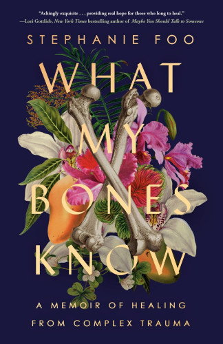 Cover image of two bones over flowers and fruit. Cover blurb text: "'Achingly exquisite . . . providing real hope for those who long to heal.'–Lori Gottlieb, New York Times bestselling author of Maybe You Should Talk To Someone." Cover text: STEPHANIE FOO WHAT MY BONES KNOW A MEMOIR OF HEALING FROM COMPLEX TRAUMA"