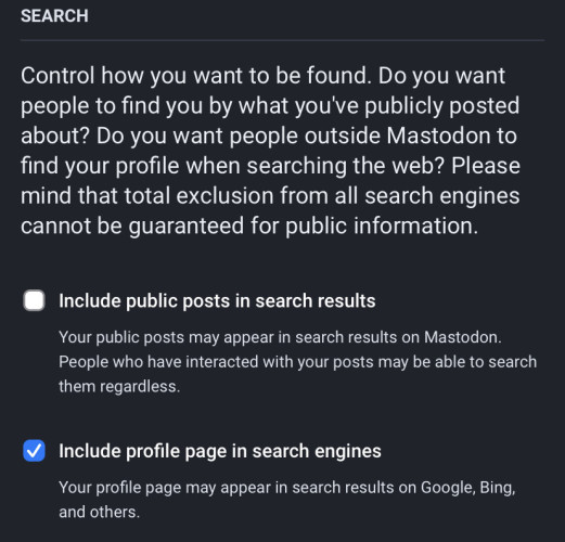 SEARCH
Control how you want to be found. Do you want
people to find you by what you've publicly posted
about? Do you want people outside Mastodon to
find your profile when searching the web? Please
mind that total exclusion from all search engines
cannot be guaranteed for public information.
Include public posts in search results
Your public posts may appear in search results on Mastodon.
People who have interacted with your posts may be able to search
them regardless.
Include profile page in search engines
Your profile page may appear in search results on Google, Bing,
and others.