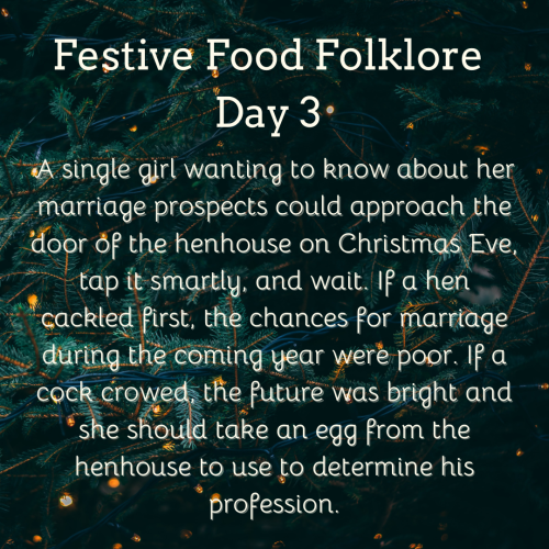 Festive Food Folklore - Day 3

A single girl wanting to know about her marriage prospects could approach the door of the henhouse on Christmas Eve, tap it smartly, and wait. If a hen cackled first, the chances for marriage during the coming year were poor. If a cock crowed, the future was bright and she should take an egg from the henhouse to use to determine his profession.
Cream text against a background of Christmas tree branches with tiny lights 