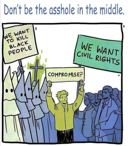 Illustration of two sides, one side is the KKK with "We want to kill Black people" and the other side is Black people with "We want civil rights". A person is in the middle with a sign, "Compromise?"

Don't be the asshole in the middle.