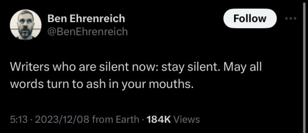 Ben Ehrenreich @BenEhrenreich tweeted: 

Writers who are silent now: stay silent. May all
words turn to ash in your mouths.
5:13 • 2023/12/08 from Earth •