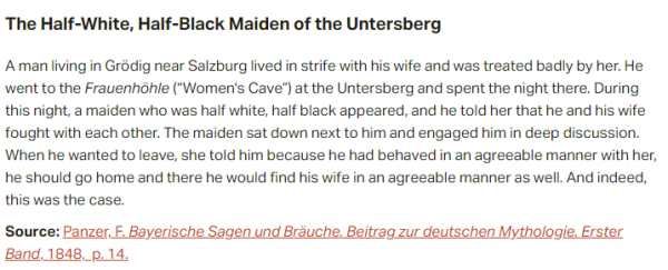 The Half-White, Half-Black Maiden of the Untersberg:  A man living in Grödig near Salzburg lived in strife with his wife and was treated badly by her. He went to the Frauenhöhle (“Women's Cave”) at the Untersberg and spent the night there. During this night, a maiden who was half white, half black appeared, and he told her that he and his wife fought with each other. The maiden sat down next to him and engaged him in deep discussion. When he wanted to leave, she told him because he had behaved in an agreeable manner with her, he should go home and there he would find his wife in an agreeable manner as well. And indeed, this was the case.  Source: Panzer, F. Bayerische Sagen und Bräuche. Beitrag zur deutschen Mythologie. Erster Band, 1848,  p. 14.