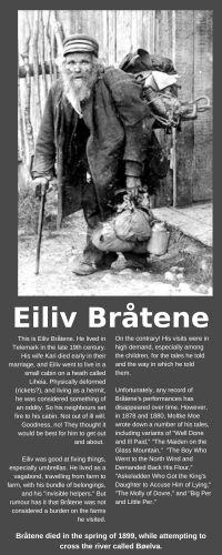This is Eiliv Bråtene. He lived in Telemark in the late 19th century. His wife Kari died early in their marriage, and Eiliv went to live in a small cabin on a heath called Liheia. Physically deformed (rickets?), and living as a hermit, he was considered something of an oddity. So his neighbours set fire to his cabin. Not out of ill will. Goodness, no! They thought it would be best for him to get out and about. 

Eiliv was good at fixing things, especially umbrellas. He lived as a vagabond, travelling from farm to farm, with his bundle of belongings, and his "invisible helpers." But rumour has it that Bråtene was not considered a burden on the farms he visited.

On the contrary! His visits were in high demand, especially among the children, for the tales he told and the way in which he told them.

Unfortunately, any record of Bråtene's performances has disappeared over time. However, in 1878 and 1880, Moltke Moe wrote down a number of his tales, including variants of "Well Done and Ill Paid," "The Maiden on the Glass Mountain,"  "The Boy Who Went to the North Wind and Demanded Back His Flour," "Askeladden Who Got the King's Daughter to Accuse Him of Lying," "The Molly of Dovre," and "Big Per and Little Per."

Bråtene died in the spring of 1899, while attempting to cross the river called Bøelva. 