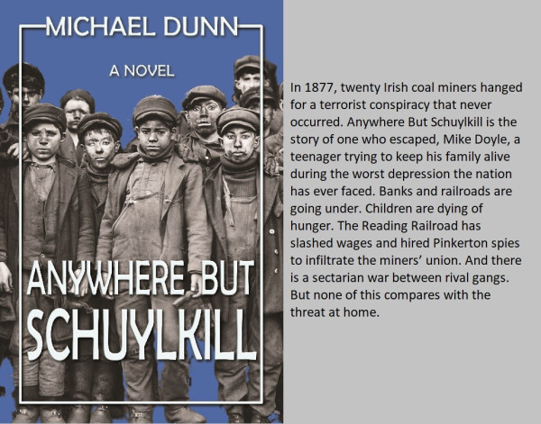 Book cover of Anywhere but Schuylkill, by Michael Dunn, with Lewis Hine's photo of breakerboys against a blue background. Reads: In 1877, twenty Irish coal miners hanged for a terrorist conspiracy that never occurred. Anywhere but Schuylkill is the story of one who escaped, Mike Doyle, a teenager trying to keep his family alive during the worst depression the nation has ever faced. Banks and railroads are going under. children are dying of hunger. the Reading Railroad has slashed wages and hired Pinkerton spies to infiltrate the miners' union. and there is a sectarian war between rival gangs. But none of this compares with the threat at home.