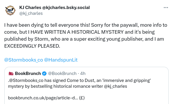 Tweet by KJ Charles:

I have been dying to tell everyone this! Sorry for the paywall, more info to come, but I have written a historical mystery and it's being published by Storm, who are a super exciting your publisher, and I am exceedingly pleased!

Quoted tweet by Book Brunch:
Storm Books has signed _Come to Dust_, an immersive and gripping mystery by bestselling historical romance writer KJ Charles 
(link to paywalled piece)
/end quoted tweet