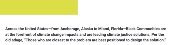 Across the United States—from Anchorage, Alaska to Miami, Florida—Black Communities are
at the forefront of climate change impacts and are leading climate justice solutions. Per the
old adage, 

“Those who are closest to the problem are best positioned to design the solution."