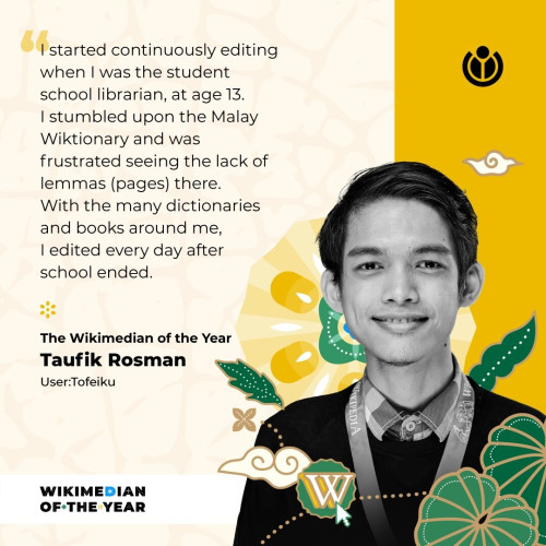 "I started continuously editing when I was the student school librarian, at age 13. I stumbled upon the Malay Wiktionary and was frustrated seeing the lack of lemmas (pages) the. With the many dictionaries and books around me, I edited every day after school ended." - The Wikimedian of the Year Taufik Rosman User: Tofeiku