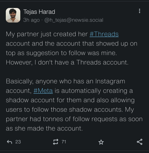Tejas Harad
3h ago @h_tejas@newsie.social
My partner just created her # Threads
account and the account that showed up on top as suggestion to follow was mine.
However, I don't have a Threads account.

Basically, anyone who has an Instagram
account, #Meta is automatically creating a shadow account for them and also allowing users to follow those shadow accounts. My partner had tonnes of follow requests as soon as she made the account.