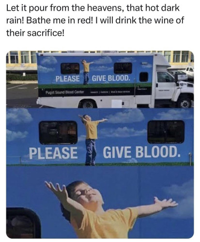 "Let it pour from the heavens, that hot dark rain! Bathe me in red! I will drink the wine of their sacrifice!"

Picture is of a bloodmobile truck with an image of a child on the side of it, who has his arms outstretched and a smile on his face, with the text 'PLEASE GIVE BLOOD' printed on it