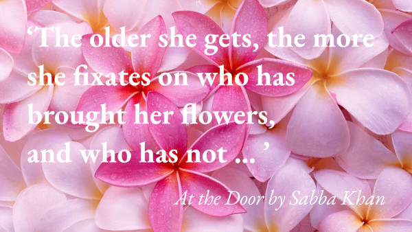 An image of some flowers with a quote from Sabba Khan's short story At the Door: 'The older she gets, the more she fixates on who has brought her flowers, and who has not … '