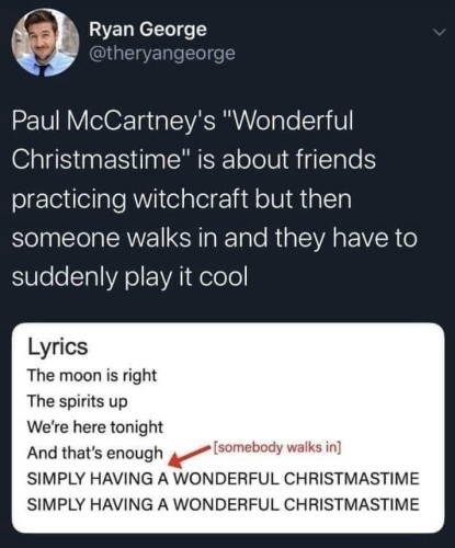 @theryangeorge:
Paul McCartney's "Wonderful Christmastime" is about friends practicing witchcraft but then someone walks in and they have to suddenly play it cool

Lyrics

The moon is right
The spirits up
We're here tonight
And that's enough

[somebody walks in]

SIMPLY HAVING A WONDERFUL CHRISTMASTIME SIMPLY HAVING A WONDERFUL CHRISTMASTIME