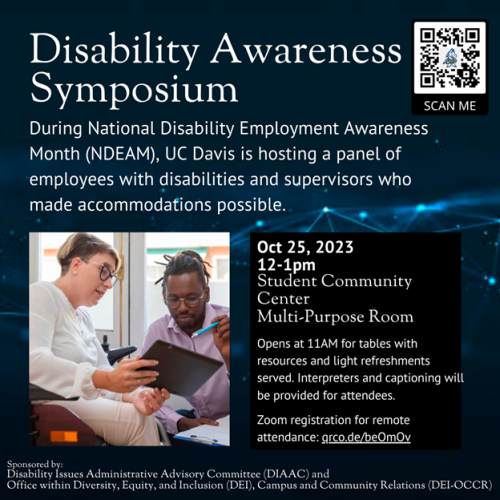 Image flier with QR code in top right corner.  Stock photo of a  white woman wearing glasses using a wheelchair holds a clipboard or tablet out. She and a black man wearing glasses, crouching next to her to be on her level, look at it. "Disability Awareness Symposium. During National Disability Employment Awareness Month (NDEAM), UC Davis is hosting a panel of employees with disabilities and supervisors who made accommodations possible. Oct 25, 2023 12 - 1pm Student Community Center  Multi-Purpose Room  Opens at 11am for tables with resources and light refreshments served. Interpreters and captioning will be provided for attendees.  Zoom registration for remote attendance: grco.de/beOmOv  Disability Issues Administrative Advisory Committee (DIAAC) and Office within Diversity, Equity, and Inclusion (DEI), Campus and Community Relations (DEI-OCCR) 