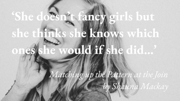 A portrait of the writer Shauna Mackay, with a quote from her story Matching up the Pattern at the Join: 'She doesn't fancy girls but she thinks she knows which ones she would if she did…'