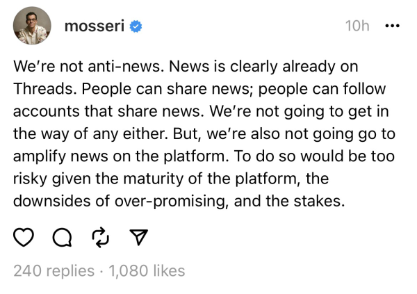 We’re not anti-news. News is clearly already on Threads. People can share news; people can follow accounts that share news. We’re not going to get in the way of any either. But, we’re also not going go to amplify news on the platform. To do so would be too risky given the maturity of the platform, the downsides of over-promising, and the stakes.