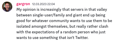 A post from gargron on the Mastodon Discord with the following text:
"My opinion is increasingly that servers in that valley between single-user/family and giant end up being good for whatever community wants to use them to be isolated amongst themselves, but really rather clash with the expectations of a random person who just wants to use something that isn't Twitter."