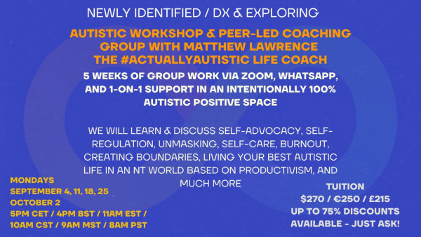 Blue Background with an infinity symbol  NEWLY IDENTIFIED / DX & EXPLORING: Peer-Led Autistic Workshop with Matthew Lawrence, the #ActuallyAutistic Coach  5 WEEKS OF GROUP WORK VIA ZOOM, WHATSAPP, AND 1-ON-1 SUPPORT IN AN INTENTIONALLY 100% AUTISTIC POSITIVE SPACE  WE WILL LEARN & DISCUSS SELF-ADVOCACY, SELF-REGULATION, UNMASKING, SELF-CARE, BURNOUT, CREATING BOUNDARIES, LIVING YOUR BEST AUTISTIC LIFE IN AN NT WORLD BASED ON PRODUCTIVISM, AND MUCH MORE  $270 / €250 / £215 MULTIPLE COUPONS AVAILABLE TO ENSURE ALL CAN PARTICIPATE - JUST ASK!  MONDAYS SEPTEMBER 4, 11, 18, 25 October 2 11AM EST / 4PM BST / 5PM CET  www.theautisticoach.com