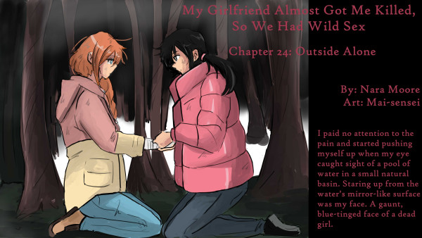        My Girlfriend Almost Got Me Killed,
       So We Had Wild Sex
       
       Chapter 24. Outside Alone
       
       By NaraMoore
       Art by: Mai-sensei
       
       Image: A woman in a heavy, puffy pink coat is wrapping the hand of a woman with ginger hair in a French braid. They are both kneeling in a forest of bare brown trunks with some snow on the ground and fog in the upper branches. The expressions on both their faces are serious.
       
       Quote: I paid no attention to the pain and started pushing myself up when my eye caught sight of a pool of water in a small natural basin. Staring up from the water’s mirror-like surface was my face. A gaunt, blue-tinged face of a dead girl.
