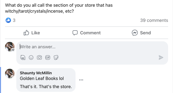 Image is a screen cap of a facebook post. Original Post reads: "What do you all call the section of your store that has witchy/tarot/crystals/incense, etc?"

Shaunty McMillin responded "Golden Leaf Books lol That's it. That's the store."
