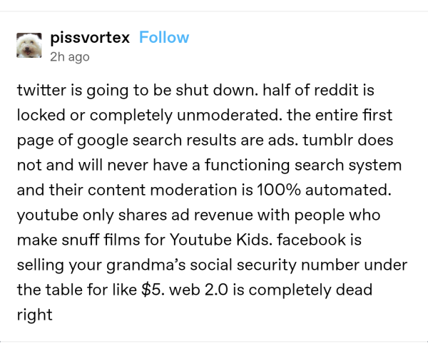 Post on Tumblr by user pissvortex:

Twitter is going to be shut down. Half of reddit is locked or completely unmoderated [...] Web 2.0 is completely dead right