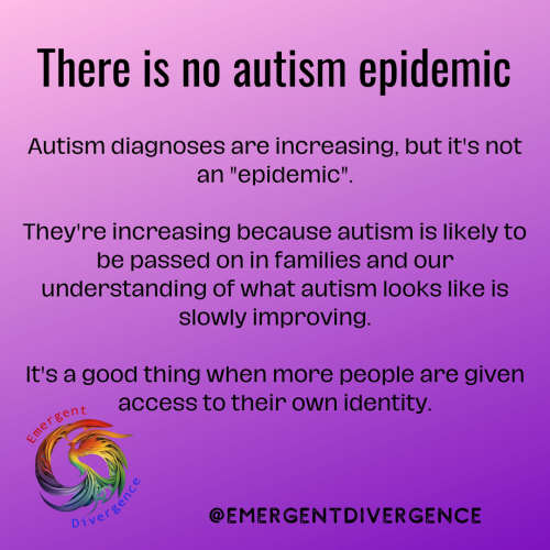 Text reads "There is no autism epidemic

Autism diagnoses are increasing, but it's not an "epidemic".

They're increasing because autism is likely to be passed on in families and our understanding of what autism looks like is slowly improving.

It's a good thing when more people are given access to their own identity."