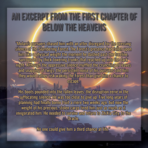 A graphic created using an illustration of a landscape. The landscape is dark, a sprawling castle with a kingdom surrounding it, misty clouds twisting between structures. In the sky framing the tallest center spire is a vast circular halo made of glowing flame and light. 

The title of the graphic reads "An excerpt from the first chapter of below the heavens" in gray text, and the rest of the text is in a much smaller golden font below the title. The body text reads:

"Molam's pursuers chased him with an utter disregard for the pressing silence of the Slumbering Forest. The Forest's presence had fallen upon him like a physical weight the moment he dashed past the treeline, surrounded by thick towering trunks that reached up into the dark night. Although the oppressive silence muffled the crunching of leaves and snapping of twigs, the persistent noise of his pursuers told him they would rather risk waking the Forest than give him a chance to escape.

His boots pounded into the fallen leaves, the disruption eerie in the suffocating silence. He was too close to give up. Five long years of planning had finally borne fruit a mere two weeks ago, but now the weight of his precious, stolen cargo tired him just as much as it invigorated him. He needed to survive and return to ZhiXia City, to the Oracle.

No one could give him a third chance at life."