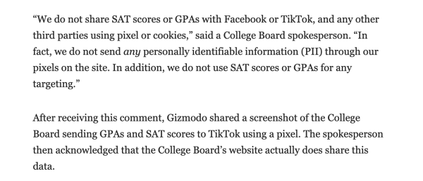“We do not share SAT scores or GPAs with Facebook or TikTok, and any other third parties using pixel or cookies,” said a College Board spokesperson. “In fact, we do not send any personally identifiable information (PII) through our pixels on the site. In addition, we do not use SAT scores or GPAs for any targeting.”

After receiving this comment, Gizmodo shared a screenshot of the College Board sending GPAs and SAT scores to TikTok using a pixel. The spokesperson then acknowledged that the College Board’s website actually does share this data. 