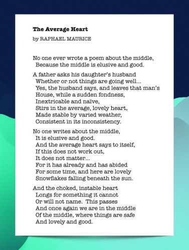 Poem: The Average Heart, by Raphael Maurice.

The Average Heart

No one ever wrote a poem about the middle,
Because the middle is elusive and good.

A father asks his daughter’s husband
Whether or not things are going well…
Yes, the husband says, and leaves that man’s 
House, while a sudden fondness,
Inextricable and naïve,
Stirs in the average, lovely heart,
Made stable by varied weather,
Consistent in its inconsistency.

No one writes about the middle,
It is elusive and good.
And the average heart says to itself,
If this does not work out,
It does not matter…
For it has already and has abided
For some time, and here are lovely
Snowflakes falling beneath the sun.

And the choked, instable heart
Longs for something it cannot
Or will not name.  This passes
And once again we are in the middle
Of the middle, where things are safe
And lovely and good.