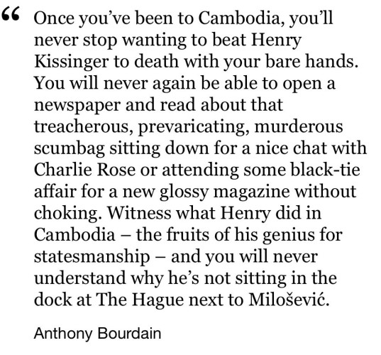 “Once you've been to Cambodia, you'll
never stop wanting to beat Henry
Kissinger to death with your bare hands.
You will never again be able to open a
newspaper and read about that
treacherous, prevaricating, murderous
scumbag sitting down for a nice chat with
Charlie Rose or attending some black-tie
affair for a new glossy magazine without
choking. Witness what Henry did in
Cambodia - the fruits of his genius for
statesmanship - and you will never
understand why he's not sitting in the
dock at The Hague next to Milosevic.”
- Anthony Bourdain