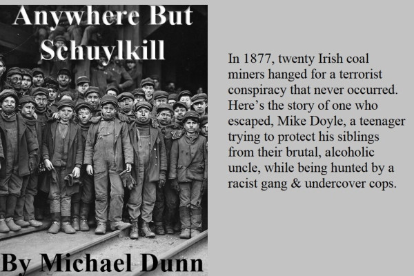 Cover of Anywhere But Schuylkill, by Michael Dunn, with the following blurb: In 1877, 20 Irish coal miners hanged for a terrorist conspiracy that never occurred. Here's the story of one who escaped, Mike Doyle, a teenager trying to protect his sibling from their brutal, alcoholic uncle, while being hunted by a racist gang and undercover cops.