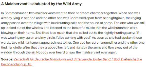A Maidservant is abducted by the Wild Army:  In Sommerhausen two maidservants went to their bedroom chamber together. When one was already lying in her bed and the other one was undressed apart from her nightgown, the raging army passed over the village with loud hunting calls and the sound of horns. The one who was still up looked out of the window and listened to the beautiful music that the wild huntsmen were blowing on their horns. She liked it so much that she called out to the nightly hunting party: “If I was wearing my apron and my girdle, I’d be coming with you!” As soon as she had spoken those words, two wild huntsmen appeared next to her. One tied her apron around her and the other one tied her girdle, after that they grabbed her left and right by the arms and flew away out of the window through the air. Nobody ever heard or saw the maidservant ever again.  Source: Zeitschrift für deutsche Mythologie und Sittenkunde. Erster Band, 1853. Dieterichsche Buchhandlung. p. 18.