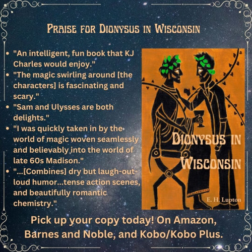 Praise for Dionysus in Wisconsin
* An intelligent, fun book that KJ Charles would enjoy.
* The magic swirling around [the characters] is fascinating and scary.
* Sam and Ulysses are both delights.
* I was quickly taken in by the world of magic woven seamlessly and believably into the world of late 60s Madison.
* [Combines] dry but laugh-out-loud humor...tense actions scenes, and beautifully romantic chemistry."
Pick up your copy today. On Amazon, Barnes and Noble, and Kobo/Kobo Plus.
The book cover is yellow ochre and black in the style of Greek black figure art. One man is seated, dressed as Dionysus, holding a thyrsus and a goblet. The other is standing, facing him, one hand on his chest, wearing jeans and a leather jacket. They both have some green leaves in their hair. One of the leaves of the thyrsus is the state of of Wisconsin. Dionysus in Wisconsin by EH Lupton.