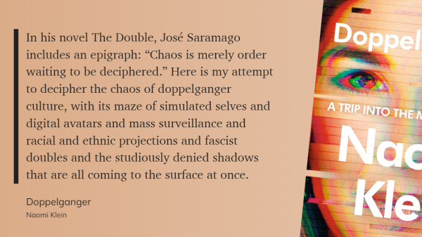 In his novel The Double, José Saramago includes an epigraph: “Chaos is merely order waiting to be deciphered.” Here is my attempt to decipher the chaos of doppelganger culture, with its maze of simulated selves and digital avatars and mass surveillance and racial and ethnic projections and fascist doubles and the studiously denied shadows that are all coming to the surface at once.