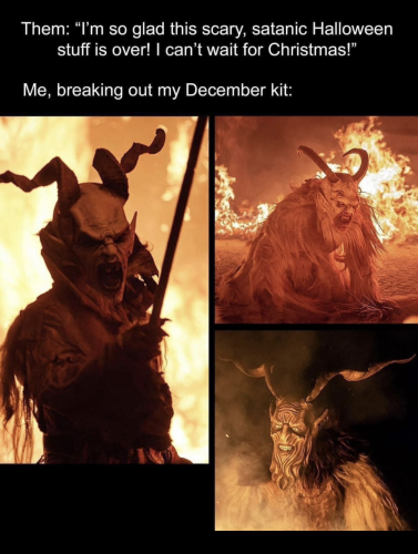 Them: "I'm so glad this scary, satanic Halloween stuff is over! I can't wait for Christmas!"

Me, breaking out my December kit:

[Pictures of various Krampus costumes]