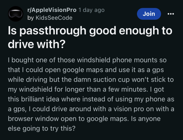 Is passthrough good enough to drive with? I bought one of those windshield phone mounts so that I could open google maps and use it as a gps while driving but the damn suction cup won’t stick to my windshield for longer than a few minutes. I got this brilliant idea where instead of using my phone as a gps, I could drive around with a vision pro on with a browser window open to google maps. Is anyone else going to try this?