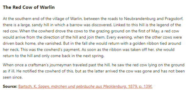 The Red Cow of Warlin:  At the southern end of the village of Warlin, between the roads to Neubrandenburg and Pragsdorf, there is a large, sandy hill in which a barrow was discovered. Linked to this hill is the legend of the red cow. When the cowherd drove the cows to the grazing ground on the first of May, a red cow would arrive from the direction of the hill and join them. Every evening, when the other cows were driven back home, she vanished. But in the fall she would return with a golden ribbon tied around her neck. This was the cowherd’s payment. As soon as the ribbon was taken off her, she would return to the hill and only come back in the next spring.  When once a craftsman’s journeyman traveled past the hill, he saw the red cow lying on the ground as if ill. He notified the cowherd of this, but as the latter arrived the cow was gone and has not been seen since.  Source: Bartsch, K. Sagen, märchen und gebräuche aus Mecklenburg, 1879. p. 139f.