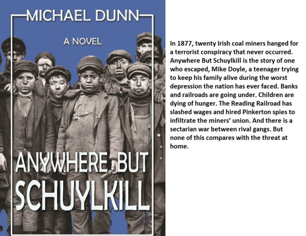 Book cover for Anywhere  But Schuylkill, by Michael Dunn, with image of young breaker boys. Caption reads: In 1877, twenty Irish coal miners hanged for a terrorist conspiracy that never occurred. Anywhere But Schuylkill is the story of one who escaped, Mike Doyle, a teenager trying to keep his family alive during the worst depression the nation has ever faced. Banks and railroads are going under. Children are dying of hunger. The Reading Railroad has slashed wages and hired Pinkerton spies to infiltrate the miners’ union. And there is a sectarian war between rival gangs. But none of this compares with the threat at home.
