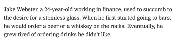 Jake Webster, a 24-year-old working in finance, used to succumb to the desire for a stemless glass. When he first started going to bars, he would order a beer or a whiskey on the rocks. Eventually, he grew tired of ordering drinks he didn’t like. 
