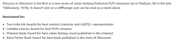 Dionysus in Wisconsin is the first in a new series of urban fantasy/historical M/M romances set in Madison, WI in the late 1960s/early 1970s. It doesn't end on a cliffhanger and can be read as a stand-alone.

Nominated for:

Two Indie Ink Awards for best mentor character and LGBTQ+ representation
Lambda Literary Award for best M/M romance
Midwest Book Award for best urban fantasy novel published in the midwest
Edna Ferber Book Award for best book published in the state of Wisconsin