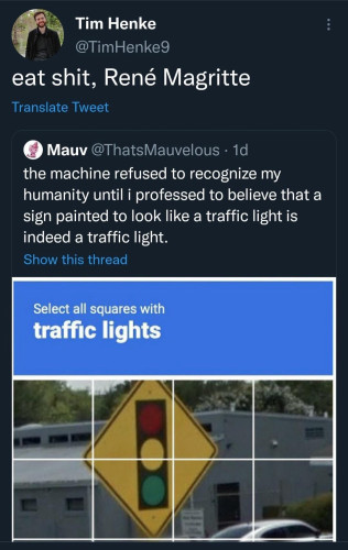 Screenshot of tweet by Tim Henke
@TimHenke: 
eat shit, René Magritte 

[quote tweet by:] Mauv @ThatsMauvelous: 
the machine refused to recognize my humanity until i professed to believe that a sign painted to look like a traffic light is indeed a traffic light. 

Select all squares with traffic lights 
[standard captcha type image array that shows a sign with a picture of a traffic control light/stop light]