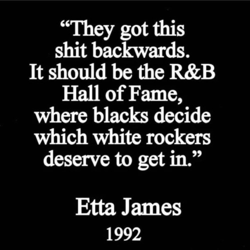 "They got this shit backwards
 It should be the R&B Hall of Fame, where blacks decide which white rockers deserve to get in." Etta James 1992