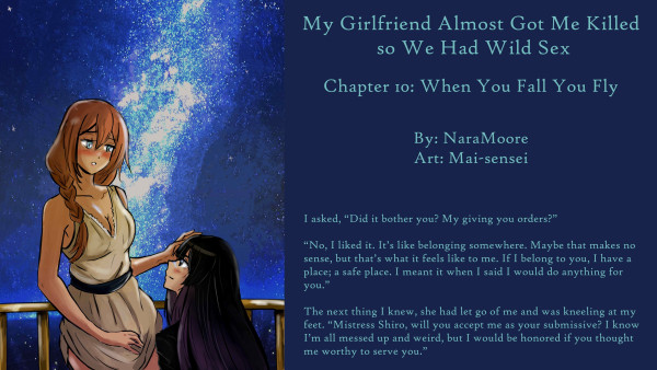 My Girlfriend Almost Got Me Killed,
So We Had Wild Sex
Chapter 10: When You Fall You Fly

By: NaraMoore
Art: Mai-sensei

Image: Shiro-san, a woman in a Romanesque dress and long ginger hair put up in a French braid, has her hand on Kao-chan in a blessing-like gesture. Kao-chan is kneeling and has long black hair with lavender-tinted ends. She is looking worshipfully at Shiro-san. Behind Shiro-san is the night sky with a bright band of stars.

ロマネスクドレスに長いジンジャーヘアをフレンチブレイドでまとめた女性、しろさんが、かおちゃんに手を添えて祝福のようなジェスチャーをしています。カオちゃんはひざまづいていて、長い黒髪の毛先がラベンダー色に染まっている。彼女はしろさんを拝むように見ている。シロさんの背後には、明るい星の帯を持つ夜空が広がっています。
Quote: I asked, “Did it bother you? My giving you orders?”

“No, I liked it. It’s like belonging somewhere. Maybe that makes no sense, but that’s what it feels like to me. If I belong to you, I have a place; a safe place. I meant it when I said I would do anything for you.”

The next thing I knew, she had let go of me and was kneeling at my feet. “Mistress Shiro, will you accept me as your submissive? I know I’m all messed up and weird, but I would be honored if you thought me worthy to serve you.”