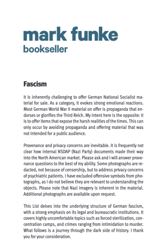 bookseller

Fascism

It is inherently challenging to offer German National Socialist ma- terial for sale. As a category, it evokes strong emotional reactions. Most German World War Il material on offer is propaganda that en- dorses or glorifies the Third Reich. My intent here is the opposite: it is to offer items that expose the harsh realities of the times. This can only occur by avoiding propaganda and offering material that was not intended for a public audience.

Provenance and privacy concerns are inevitable. It is frequently not clear how internal NSDAP (Nazi Party) documents made their way into the North American market. Please ask and | will answer prove- nance questions to the best of my ability. Some photographs are re- dacted, not because of censorship, but to address privacy concerns of psychiatric patients. | have excluded offensive symbols from pho- tographs, as | do not believe they are relevant to understanding the objects. Please note that Nazi imagery is inherent in the material. Additional photographs are available upon request.

This List delves into the underlying structure of German fascism, with a strong emphasis on its legal and bureaucratic institutions. It covers highly uncomfortable topics such as forced sterilization, con- centration camps, and crimes ranging from intimidation to murder. What follows is a journey through the dark side of history. | thank you for your consideration. 