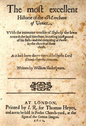 The original title page from the first printing of The Merchant of Venice in 1600.
It reads:

The most excellent

Historie of the Merchant of Venice. 
VVith the extreme crueltie of shylock the Iewe towards the sayd Merchant, in cutting a iust pound of his flesh and the obtaying of Portia by the choyse of three chests. 
As it hath beene diuers times acted by the Lord Chamberlaine his Servants. 
Written by William Shakespeare.

At London,
Printer by I. R. for Thomas Heyes, and are to be sold in Paules Church-yarnd, at the signe of the Greene Dragon.
1600.