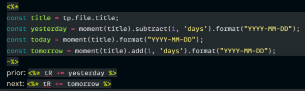 <%*
const title = tp.file.title;
const yesterday = moment(title).subtract(1, 'days').format("YYYY-MM-DD");
const today = moment(title).format("YYYY-MM-DD");
const tomorrow = moment(title).add(1, 'days').format("YYYY-MM-DD");
-%>
prior: <%* tR += yesterday %>
next: <%* tR += tomorrow %>
