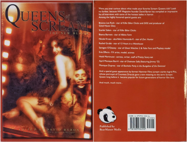 Composite photo. Front & back covers of:

QUEENS OF SCREAM THE NEW BLOOD

EDITED BY DAVID BYRON
COVER CONCEPT AND DESIGN BY DENNIS M. WILLMAN

Front photo: a dreamlike image tinted  blood red features a nude woman seated sideways, covering with a feather boa. Behind her is a frightening floating female head with a whip handle in her mouth. Background appears to be elegant boudoir. Glowing film sprocket-holes angled up the left insinuate a frame of film.

Back: a cute bear head in bottom left & bar-code in lower right. The rest is a solid brown/red with white text, as follows:

~ curious about what made ~ Scream Queens tick? ~ NVF Mag~ founder David Byron ~ compiled ~ interviews with some of the hottest ladies in horror. Among the ~ guests are:

Brenna Lee Roth-star of Killer Biker Chicks and DOG and producer of Grind House Glory

Scarlet Salem-star of Killer Biker Chicks

Bianca Barnett- star of Albino Farm

Nicole Kruex-aka-Nikki Homicide K star of Zen: Hunter 

Rachel Grubb-star of 13 Hours in a Warehouse

Seregon O'Dassey star of Ghost Watcher 2 & False Face and Playboy model

Evie Effects-FX artist, model, actress

Heidi Martinuzzi - actress, writer, staff of Pretty Scary.net

April Monique Burril-star of Chainsaw Sally (featuring Jimmy 'O)

Monique Dupree-star of Bachelor Party in the Bungalow of the Damned

And a ~ guest ~ starlet Ingrid Pitt, whose ~ Countess Dracula gave ~ meaning to the term Scream Queen ~ before it became popular ~.

~

Published by BearManor Media
