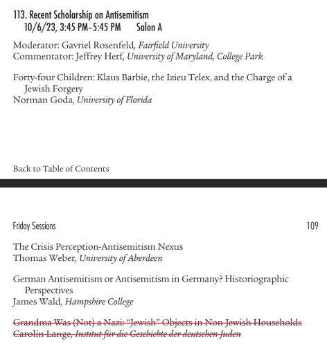 113. Recent Scholarship on Antisemitism 10/6/23, 3:45 PM-5:45PM  Salon A

Moderator: Gavriel Rosenfeld, Fairfield University

Commentator: Jeffrey Herf, University of Maryland, College Park

Forty-four Children: Klaus Barbie, the Izieu Telex, and the Charge of a Jewish Forgery

Norman Goda, University of Florida

Back to Table of Contents

-

Friday Sessions 109

The Crisis Perception-Antisemitism Nexus

Thomas Weber, University of Aberdeen

German Antisemitism or Antisemitism in Germany? Historiographic Perspectives

James Wald, Hampshire College

~arolind Jrsstitut-fir-dlie Geschiehte der-dettseben-Juic 
