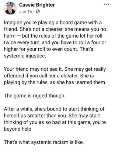 “Imagine you're playing a board game with a friend. She's not a cheater; she means you no harm - but the rules of the game let her roll twice every turn, and you have to roll a four or higher for your roll to even count. That's systemic injustice. 

Your friend may not see it. She may get really offended if you call her a cheater. She is playing by the rules, as she has learned them.

The game is rigged though.

After a while, she's bound to start thinking of herself as smarter than you. She may start thinking of you as so bad at this game, you're
beyond help.

That's what systemic racism is like.”