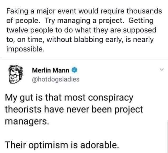 Faking a major event would require thousands of people. Try managing a project. Getting twelve people to do what they are supposed to, on time, without blabbing early, is nearly impossible.
~~~~~~~~~~~~~~~~~~~
Merlin Mann
@hotdogsladies 
My gut is that most conspiracy theorists have never been project managers. 
Their optimism is adorable. 