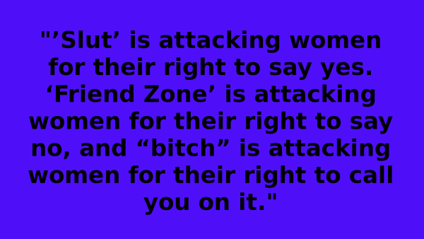 No photo, simply black text on dark blue background

"’Slut’ is attacking women for their right to say yes. ‘Friend Zone’ is attacking women for their right to say no, and “bitch” is attacking women for their right to call you on it."